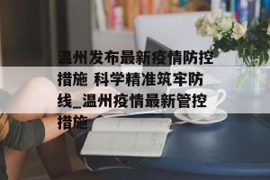 温州发布最新疫情防控措施 科学精准筑牢防线_温州疫情最新管控措施
