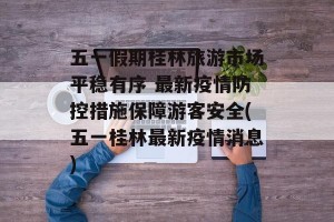 五一假期桂林旅游市场平稳有序 最新疫情防控措施保障游客安全(五一桂林最新疫情消息)