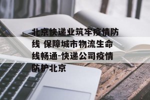 北京快递业筑牢疫情防线 保障城市物流生命线畅通-快递公司疫情防护北京