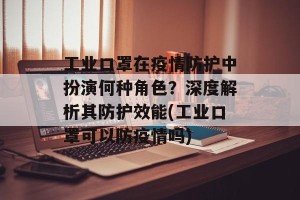 工业口罩在疫情防护中扮演何种角色？深度解析其防护效能(工业口罩可以防疫情吗)