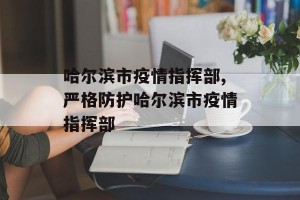 哈尔滨市疫情指挥部,严格防护哈尔滨市疫情指挥部