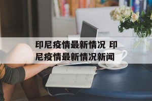 印尼疫情最新情况 印尼疫情最新情况新闻