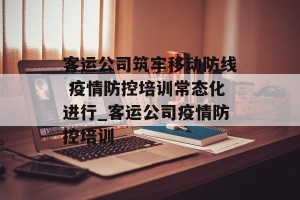 客运公司筑牢移动防线 疫情防控培训常态化进行_客运公司疫情防控培训