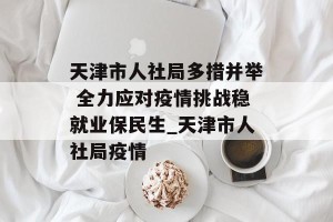 天津市人社局多措并举 全力应对疫情挑战稳就业保民生_天津市人社局疫情