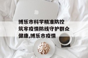 博乐市科学精准防控 筑牢疫情防线守护群众健康,博乐市疫情