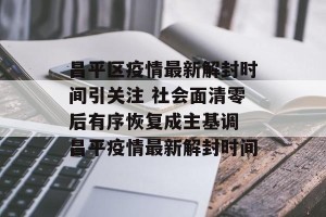 昌平区疫情最新解封时间引关注 社会面清零后有序恢复成主基调 昌平疫情最新解封时间