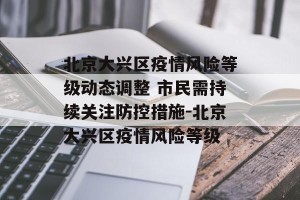 北京大兴区疫情风险等级动态调整 市民需持续关注防控措施-北京大兴区疫情风险等级