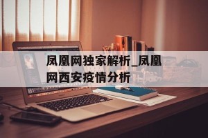 凤凰网独家解析_凤凰网西安疫情分析
