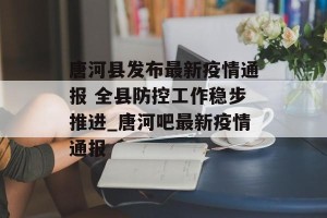 唐河县发布最新疫情通报 全县防控工作稳步推进_唐河吧最新疫情通报