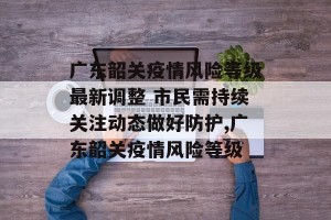 广东韶关疫情风险等级最新调整 市民需持续关注动态做好防护,广东韶关疫情风险等级