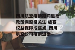 四川航空疫情期间退票政策调整引关注 旅客权益保障成焦点_四川航空公司疫情退票