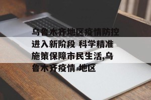 乌鲁木齐地区疫情防控进入新阶段 科学精准施策保障市民生活,乌鲁木齐疫情 地区