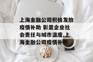 上海金融公司积极发放疫情补助 彰显企业社会责任与城市温度,上海金融公司疫情补助
