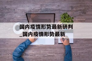 国内疫情形势最新研判_国内疫情形势最新