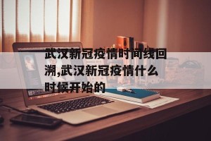武汉新冠疫情时间线回溯,武汉新冠疫情什么时候开始的