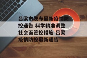 吕梁市发布最新疫情防控通告 科学精准调整社会面管控措施 吕梁疫情防控最新通告