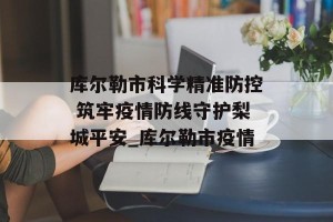 库尔勒市科学精准防控 筑牢疫情防线守护梨城平安_库尔勒市疫情