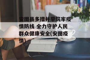 安图县多措并举筑牢疫情防线 全力守护人民群众健康安全(安图疫情)