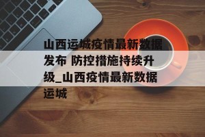 山西运城疫情最新数据发布 防控措施持续升级_山西疫情最新数据运城