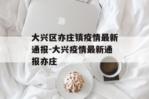 大兴区亦庄镇疫情最新通报-大兴疫情最新通报亦庄