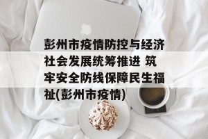 彭州市疫情防控与经济社会发展统筹推进 筑牢安全防线保障民生福祉(彭州市疫情)