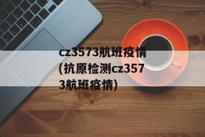 cz3573航班疫情(抗原检测cz3573航班疫情)