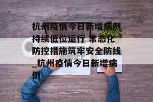 杭州疫情今日新增病例持续低位运行 常态化防控措施筑牢安全防线_杭州疫情今日新增病例