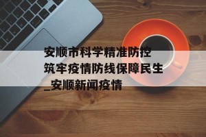 安顺市科学精准防控 筑牢疫情防线保障民生_安顺新闻疫情