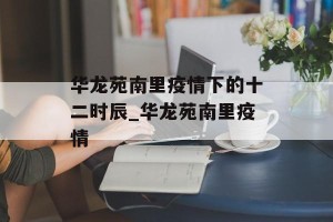 华龙苑南里疫情下的十二时辰_华龙苑南里疫情