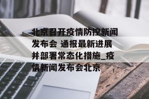 北京召开疫情防控新闻发布会 通报最新进展并部署常态化措施_疫情新闻发布会北京