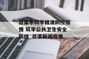 吕梁市科学精准防控疫情 筑牢公共卫生安全防线_吕梁新闻疫情