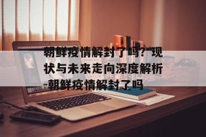 朝鲜疫情解封了吗？现状与未来走向深度解析-朝鲜疫情解封了吗
