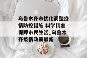 乌鲁木齐市优化调整疫情防控措施 科学精准保障市民生活_乌鲁木齐疫情政策最新