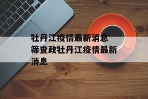 牡丹江疫情最新消息 筛查政牡丹江疫情最新消息