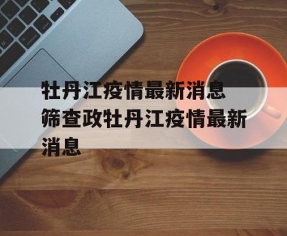 牡丹江疫情最新消息 筛查政牡丹江疫情最新消息