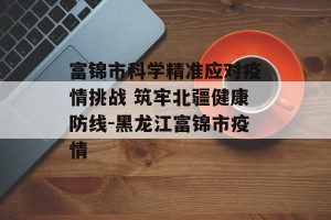 富锦市科学精准应对疫情挑战 筑牢北疆健康防线-黑龙江富锦市疫情