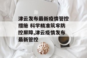 津云发布最新疫情管控措施 科学精准筑牢防控屏障,津云疫情发布最新管控