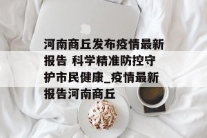 河南商丘发布疫情最新报告 科学精准防控守护市民健康_疫情最新报告河南商丘