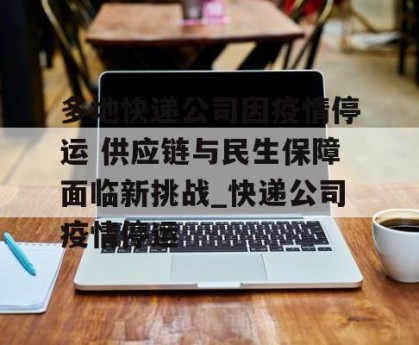 多地快递公司因疫情停运 供应链与民生保障面临新挑战_快递公司疫情停运