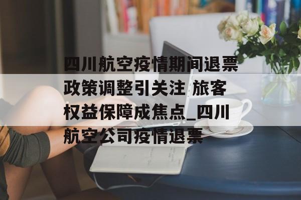 四川航空疫情期间退票政策调整引关注 旅客权益保障成焦点_四川航空公司疫情退票