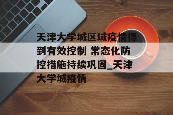 天津大学城区域疫情得到有效控制 常态化防控措施持续巩固_天津大学城疫情