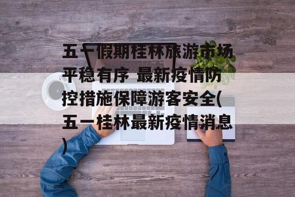 五一假期桂林旅游市场平稳有序 最新疫情防控措施保障游客安全(五一桂林最新疫情消息)