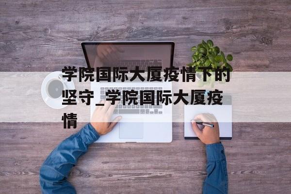 学院国际大厦疫情下的坚守_学院国际大厦疫情