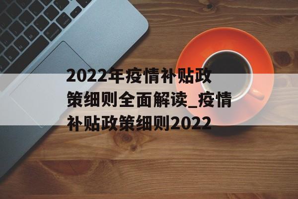 2022年疫情补贴政策细则全面解读_疫情补贴政策细则2022