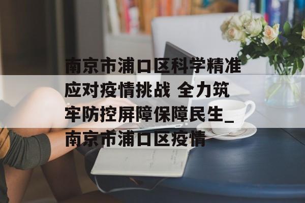 南京市浦口区科学精准应对疫情挑战 全力筑牢防控屏障保障民生_南京市浦口区疫情