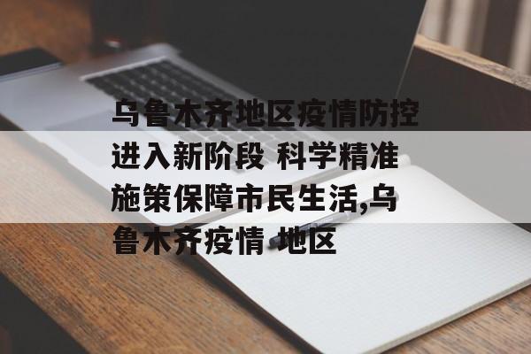 乌鲁木齐地区疫情防控进入新阶段 科学精准施策保障市民生活,乌鲁木齐疫情 地区