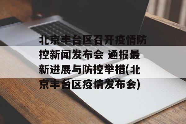 北京丰台区召开疫情防控新闻发布会 通报最新进展与防控举措(北京丰台区疫情发布会)