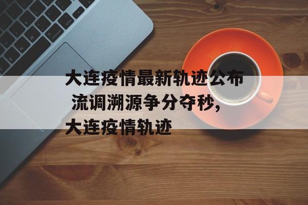 大连疫情最新轨迹公布 流调溯源争分夺秒,大连疫情轨迹