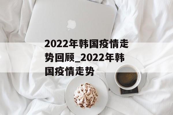 2022年韩国疫情走势回顾_2022年韩国疫情走势