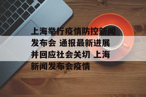 上海举行疫情防控新闻发布会 通报最新进展并回应社会关切 上海新闻发布会疫情